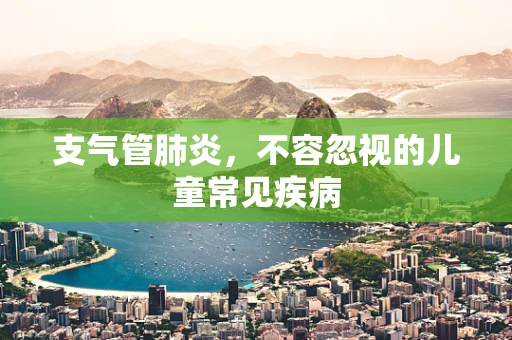 支气管肺炎，不容忽视的儿童常见疾病