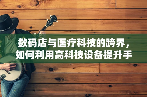 数码店与医疗科技的跨界，如何利用高科技设备提升手术精度？