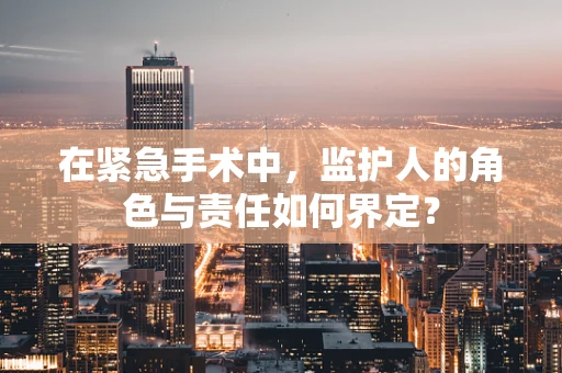 在紧急手术中，监护人的角色与责任如何界定？