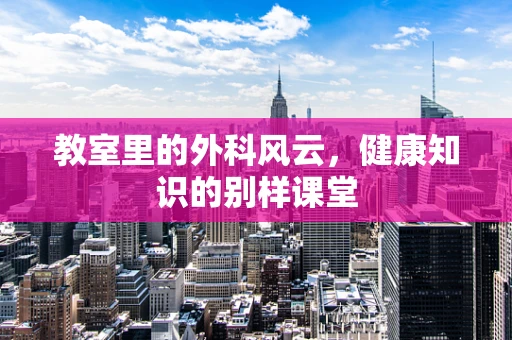 教室里的外科风云，健康知识的别样课堂