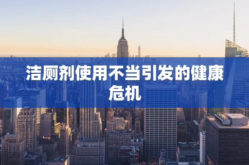 洁厕剂使用不当引发的健康危机