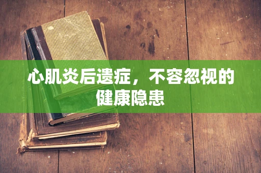心肌炎后遗症，不容忽视的健康隐患