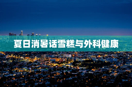 夏日消暑话雪糕与外科健康