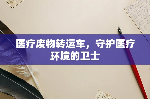 医疗废物转运车，守护医疗环境的卫士