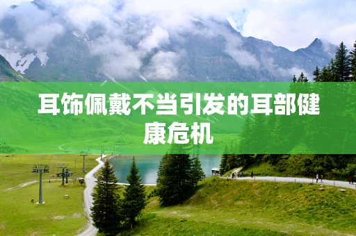 耳饰佩戴不当引发的耳部健康危机