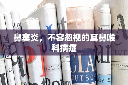 鼻窦炎，不容忽视的耳鼻喉科病症