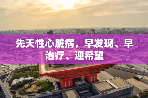 先天性心脏病，早发现、早治疗、迎希望