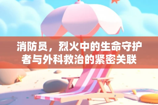 消防员，烈火中的生命守护者与外科救治的紧密关联
