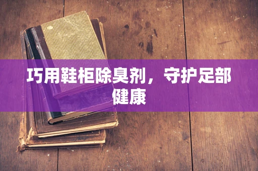 巧用鞋柜除臭剂，守护足部健康
