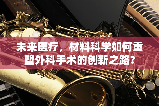 未来医疗，材料科学如何重塑外科手术的创新之路？