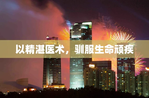 以精湛医术，驯服生命顽疾