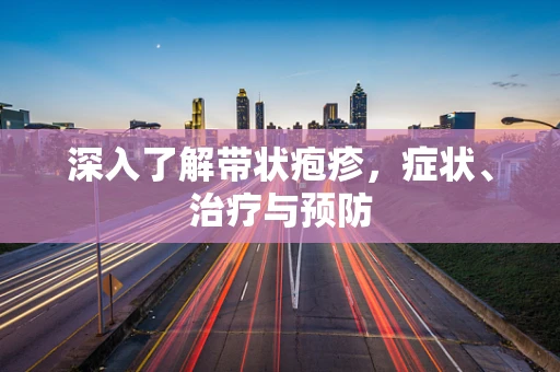 深入了解带状疱疹，症状、治疗与预防
