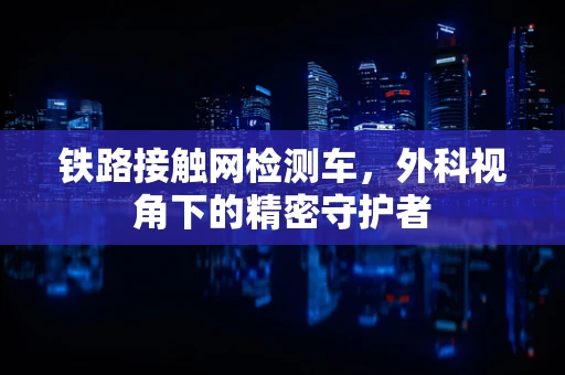 铁路接触网检测车，外科视角下的精密守护者