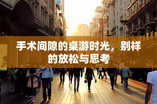 手术间隙的桌游时光，别样的放松与思考