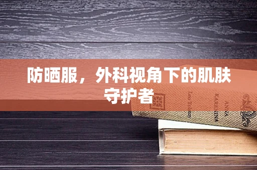 防晒服，外科视角下的肌肤守护者