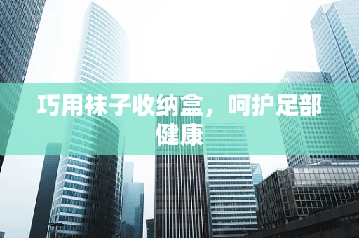 巧用袜子收纳盒，呵护足部健康