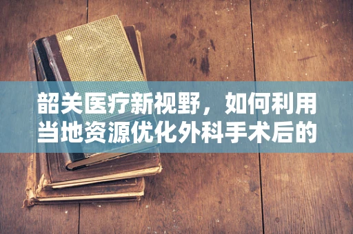 韶关医疗新视野，如何利用当地资源优化外科手术后的康复护理？