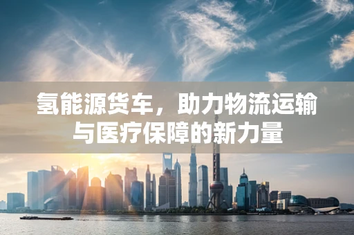 氢能源货车，助力物流运输与医疗保障的新力量