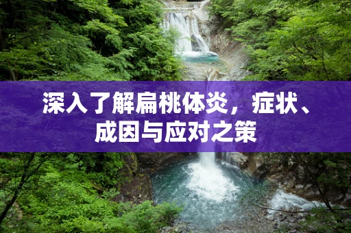 深入了解扁桃体炎，症状、成因与应对之策