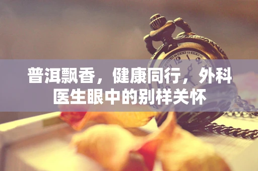 普洱飘香，健康同行，外科医生眼中的别样关怀