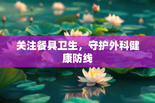 关注餐具卫生，守护外科健康防线