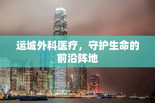 运城外科医疗，守护生命的前沿阵地