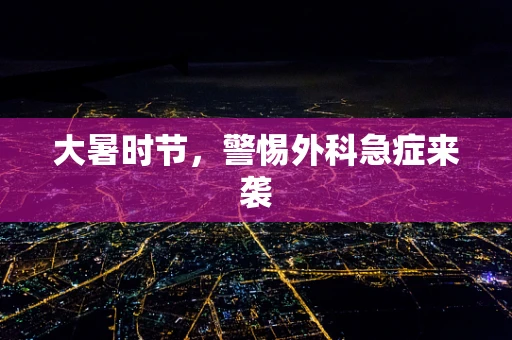 大暑时节，警惕外科急症来袭