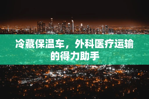 冷藏保温车，外科医疗运输的得力助手